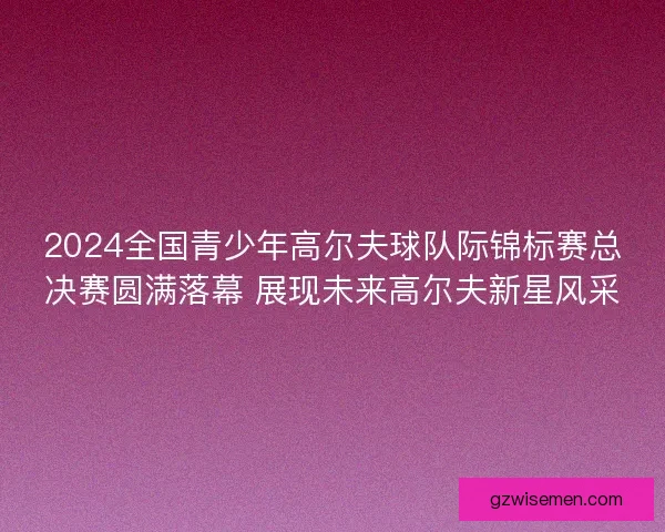2024全国青少年高尔夫球队际锦标赛总决赛圆满落幕 展现未来高尔夫新星风采
