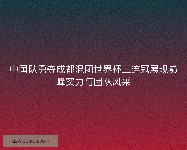 中国队勇夺成都混团世界杯三连冠展现巅峰实力与团队风采