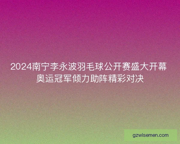 2024南宁李永波羽毛球公开赛盛大开幕 奥运冠军倾力助阵精彩对决 2024南宁李永波羽毛球公开赛盛大开幕 奥运冠军倾力助阵精彩对决