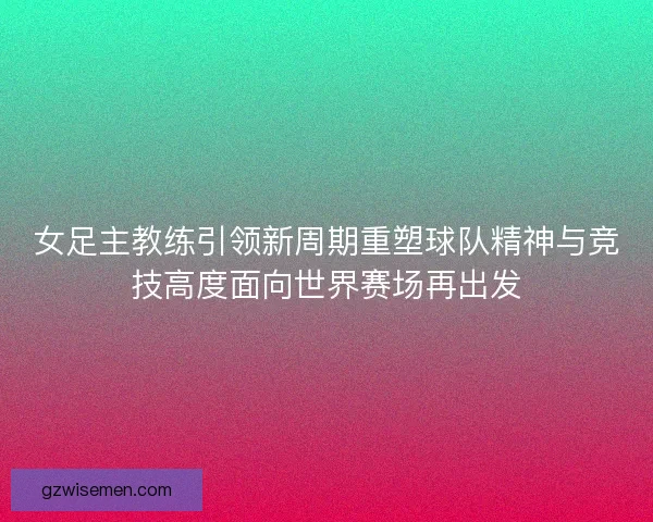 女足主教练引领新周期重塑球队精神与竞技高度面向世界赛场再出发 女足主教练引领新周期重塑球队精神与竞技高度面向世界赛场再出发