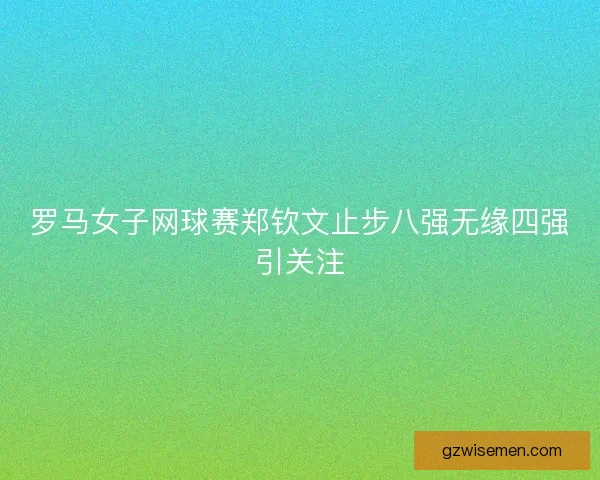 罗马女子网球赛郑钦文止步八强无缘四强引关注 罗马女子网球赛郑钦文止步八强无缘四强引关注