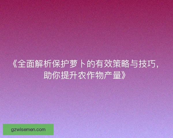 《全面解析保护萝卜的有效策略与技巧,助你提升农作物产量》 《全面解析保护萝卜的有效策略与技巧,助你提升农作物产量》