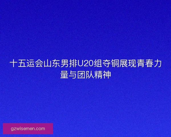 十五运会山东男排U20组夺铜展现青春力量与团队精神 十五运会山东男排U20组夺铜展现青春力量与团队精神