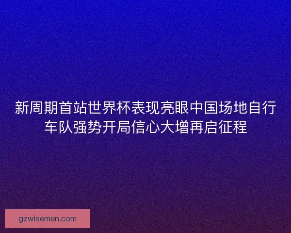 新周期首站世界杯表现亮眼中国场地自行车队强势开局信心大增再启征程
