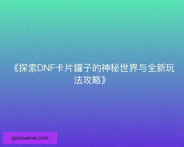 《探索DNF卡片罐子的神秘世界与全新玩法攻略》 《探索DNF卡片罐子的神秘世界与全新玩法攻略》
