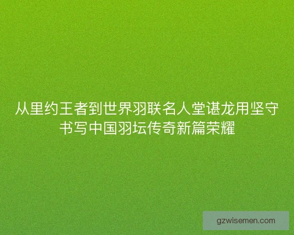 从里约王者到世界羽联名人堂谌龙用坚守书写中国羽坛传奇新篇荣耀
