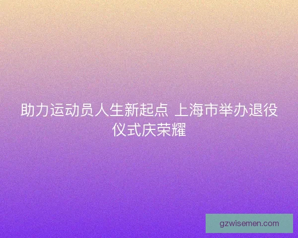 助力运动员人生新起点 上海市举办退役仪式庆荣耀 助力运动员人生新起点 上海市举办退役仪式庆荣耀