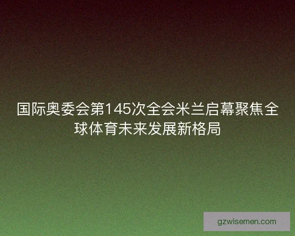 国际奥委会第145次全会米兰启幕聚焦全球体育未来发展新格局 国际奥委会第145次全会米兰启幕聚焦全球体育未来发展新格局