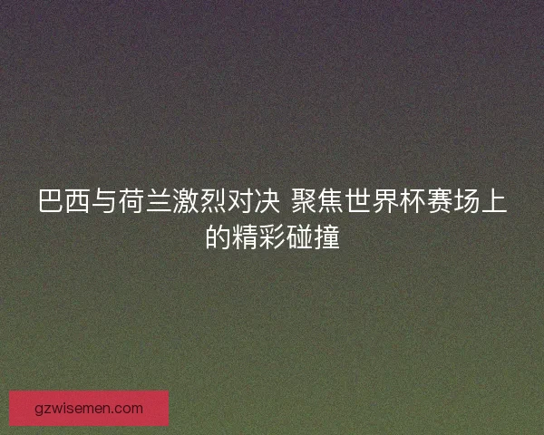 巴西与荷兰激烈对决 聚焦世界杯赛场上的精彩碰撞