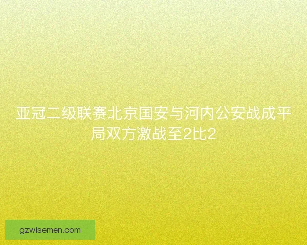 亚冠二级联赛北京国安与河内公安战成平局双方激战至2比2 亚冠二级联赛北京国安与河内公安战成平局双方激战至2比2
