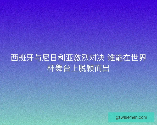 西班牙与尼日利亚激烈对决 谁能在世界杯舞台上脱颖而出 西班牙与尼日利亚激烈对决 谁能在世界杯舞台上脱颖而出