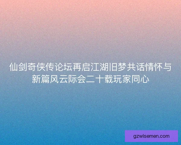 仙剑奇侠传论坛再启江湖旧梦共话情怀与新篇风云际会二十载玩家同心
