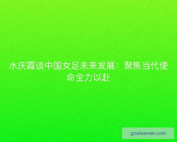 水庆霞谈中国女足未来发展：聚焦当代使命全力以赴