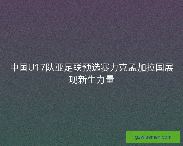 中国U17队亚足联预选赛力克孟加拉国展现新生力量